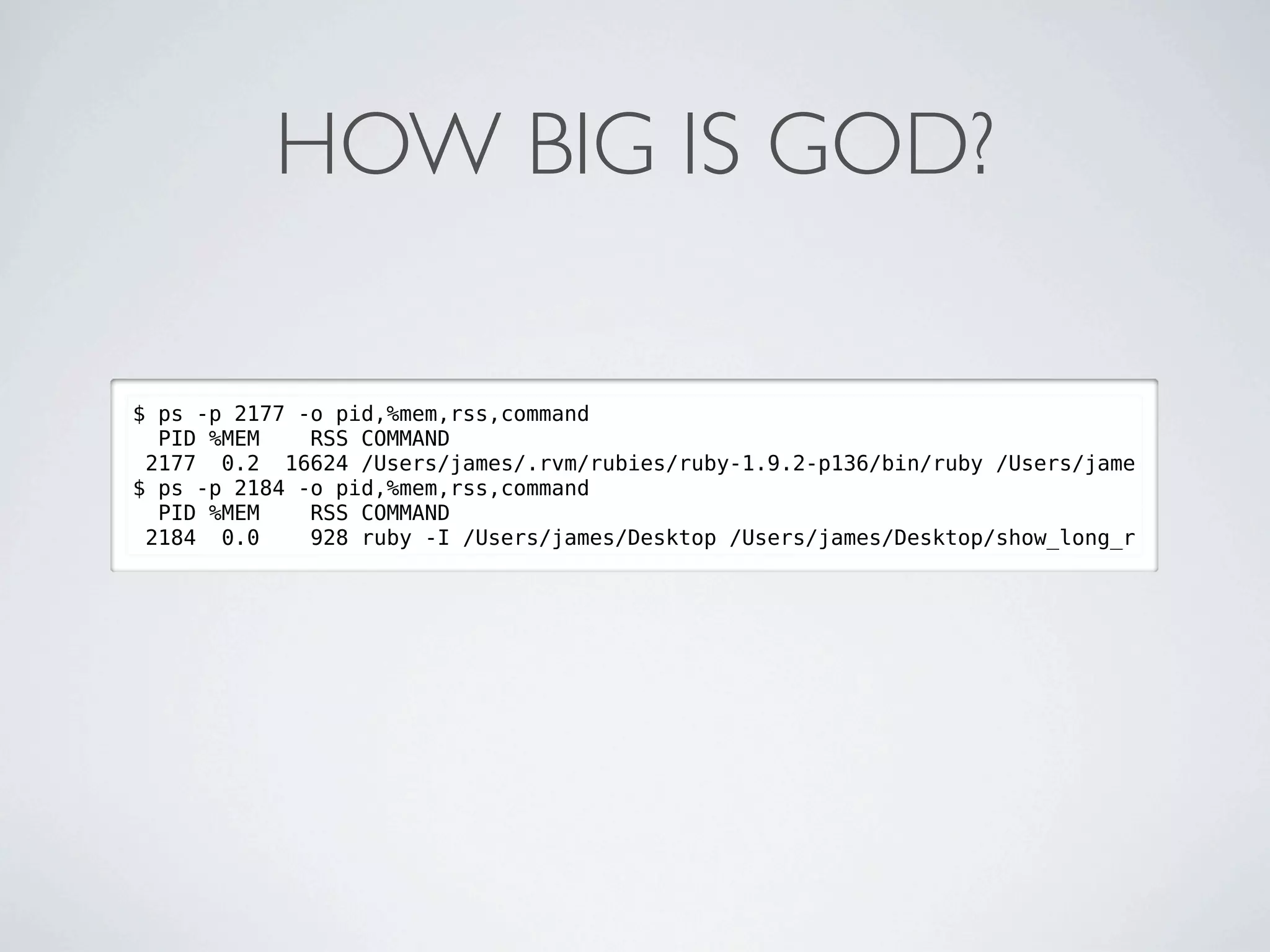 HOW BIG IS GOD?

$ ps -p 2177 -o pid,%mem,rss,command
  PID %MEM    RSS COMMAND
 2177 0.2 16624 /Users/james/.rvm/rubies/ruby-1.9.2-p136/bin/ruby /Users/jame
$ ps -p 2184 -o pid,%mem,rss,command
  PID %MEM    RSS COMMAND
 2184 0.0     928 ruby -I /Users/james/Desktop /Users/james/Desktop/show_long_r
 