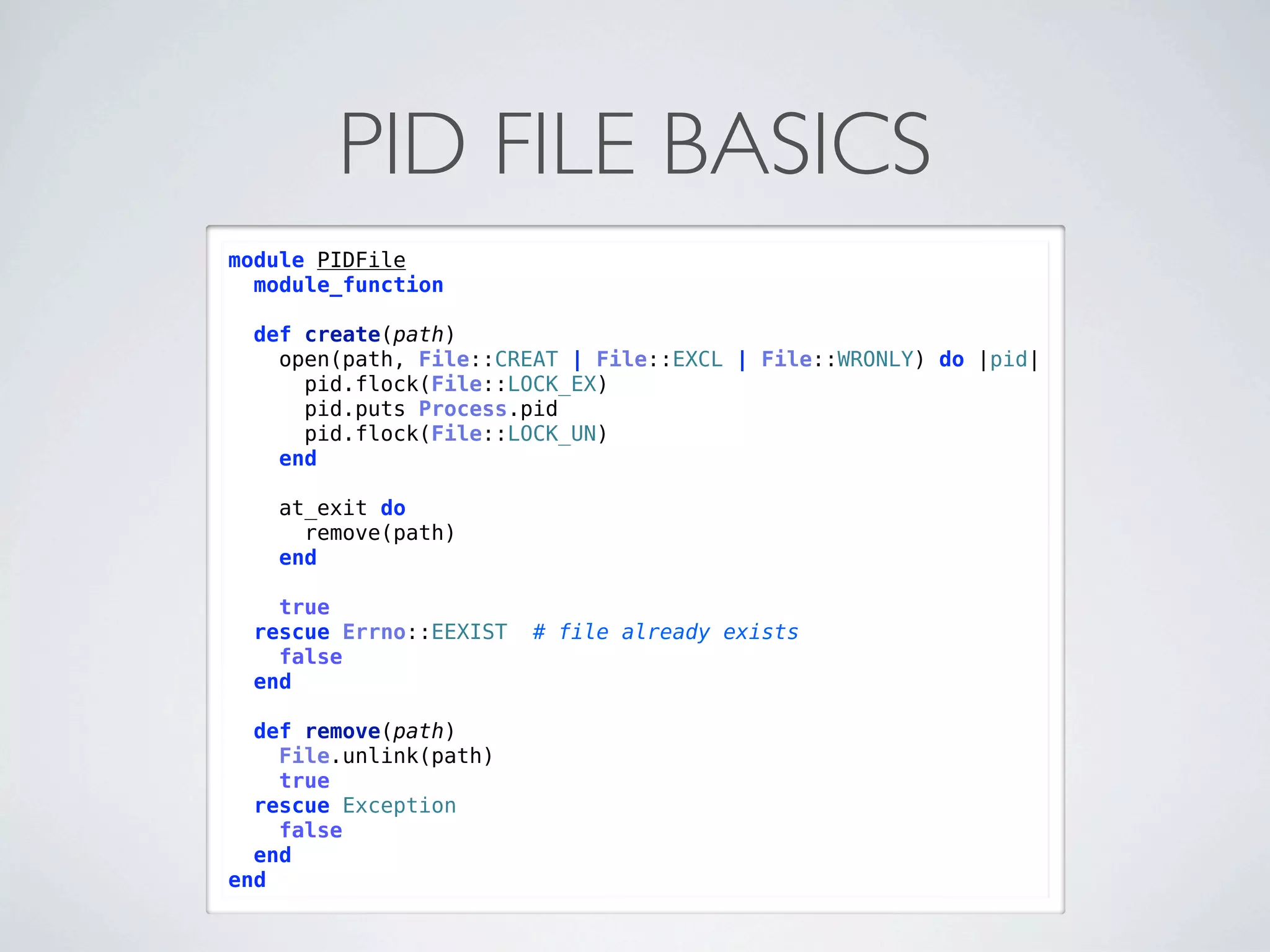 PID FILE BASICS
module PIDFile
  module_function

  def create(path)
    open(path, File::CREAT | File::EXCL | File::WRONLY) do |pid|
      pid.flock(File::LOCK_EX)
      pid.puts Process.pid
      pid.flock(File::LOCK_UN)
    end

   at_exit do
     remove(path)
   end

    true
  rescue Errno::EEXIST   # file already exists
    false
  end

  def remove(path)
    File.unlink(path)
    true
  rescue Exception
    false
  end
end
 