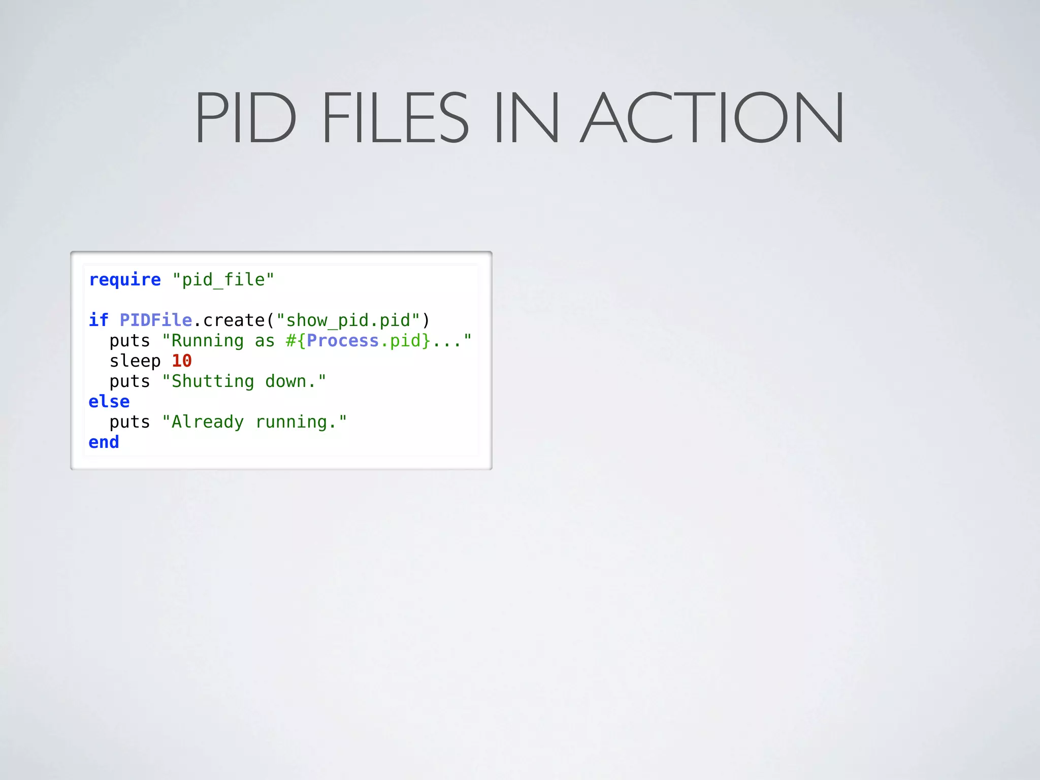 PID FILES IN ACTION
require "pid_file"

if PIDFile.create("show_pid.pid")
  puts "Running as #{Process.pid}..."
  sleep 10
  puts "Shutting down."
else
  puts "Already running."
end
 