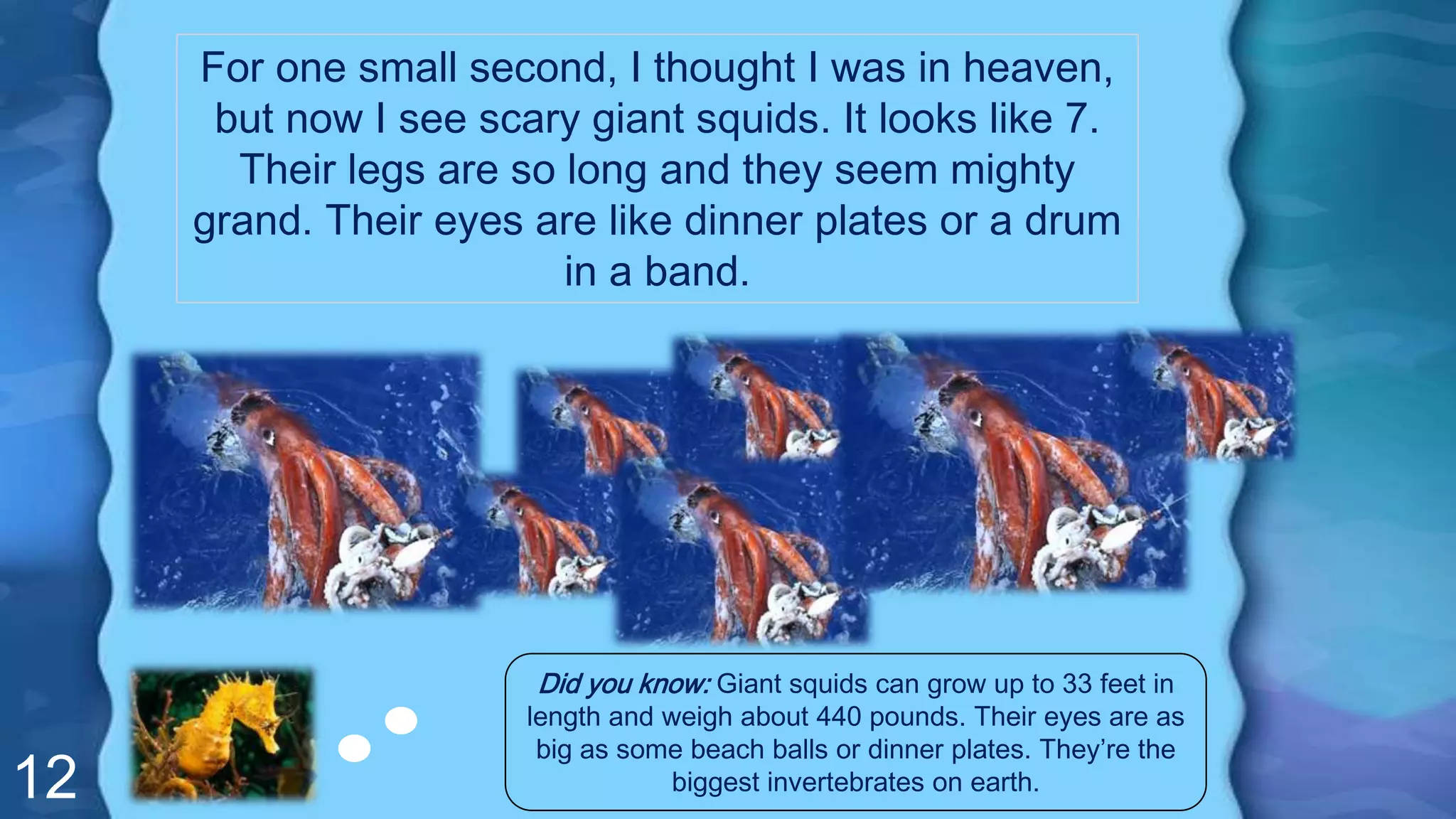 12
For one small second, I thought I was in heaven,
but now I see scary giant squids. It looks like 7.
Their legs are so long and they seem mighty
grand. Their eyes are like dinner plates or a drum
in a band.
Did you know: Giant squids can grow up to 33 feet in
length and weigh about 440 pounds. Their eyes are as
big as some beach balls or dinner plates. They’re the
biggest invertebrates on earth.
 