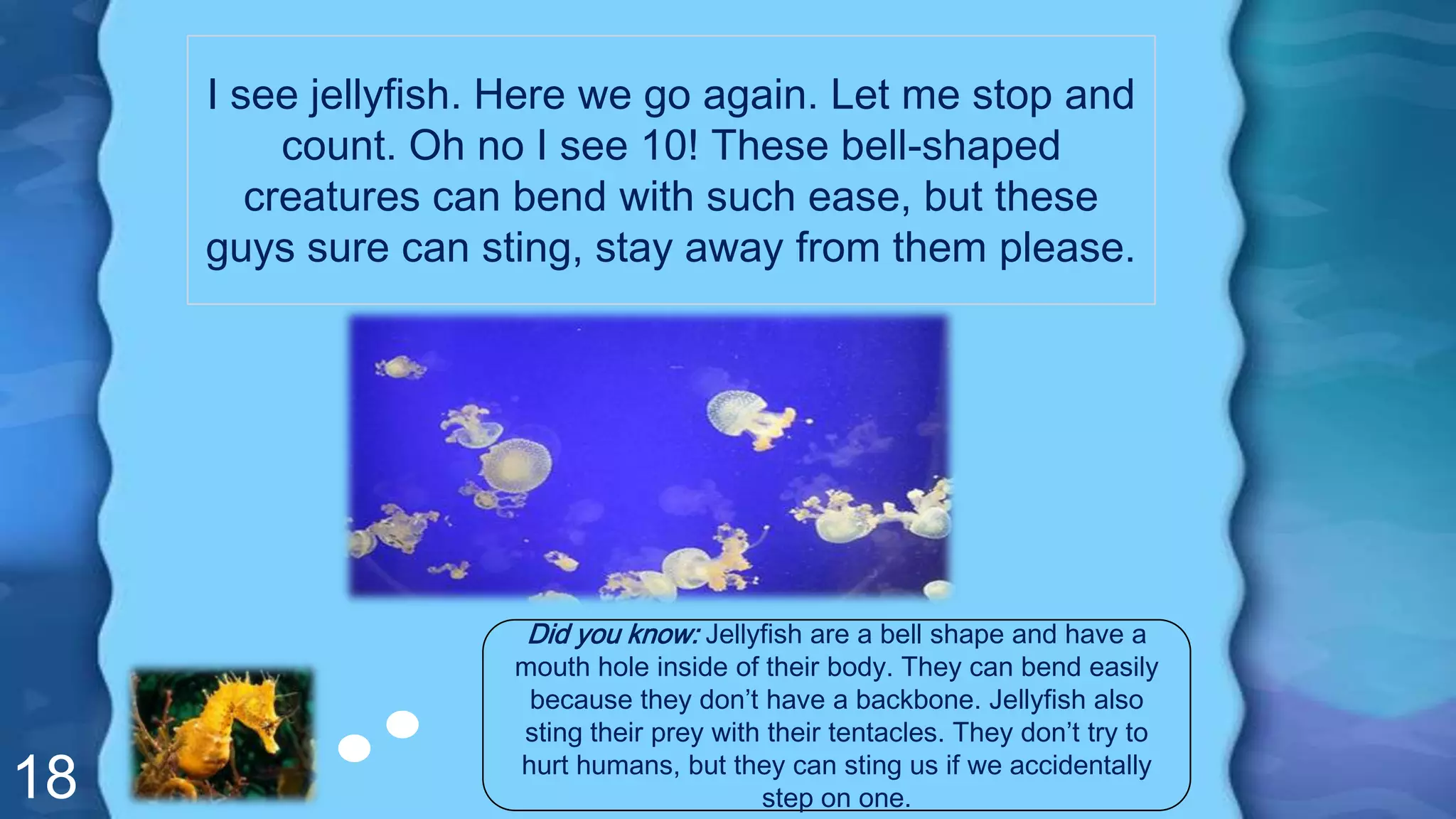 18
I see jellyfish. Here we go again. Let me stop and
count. Oh no I see 10! These bell-shaped
creatures can bend with such ease, but these
guys sure can sting, stay away from them please.
Did you know: Jellyfish are a bell shape and have a
mouth hole inside of their body. They can bend easily
because they don’t have a backbone. Jellyfish also
sting their prey with their tentacles. They don’t try to
hurt humans, but they can sting us if we accidentally
step on one.
 
