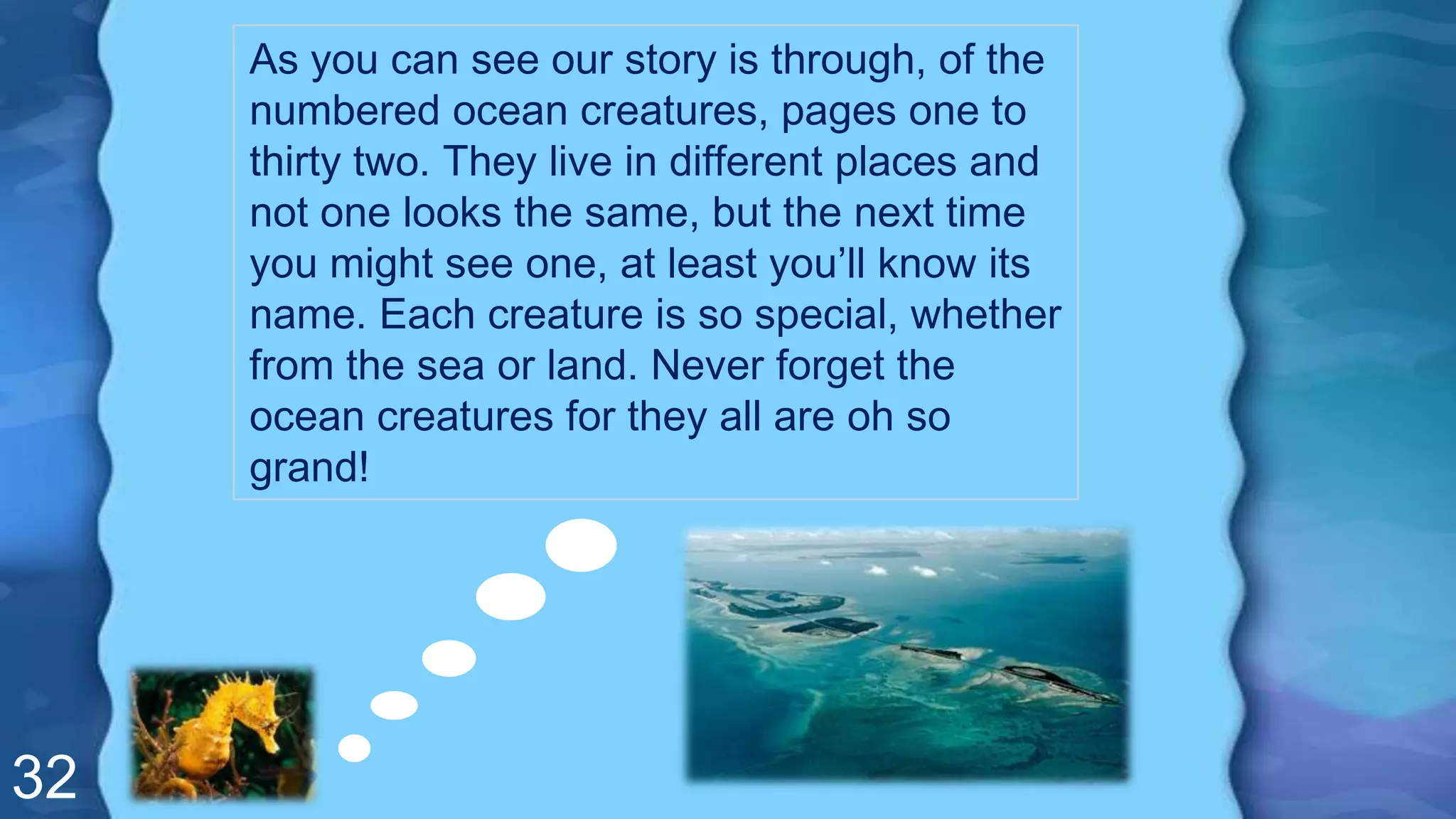 32
As you can see our story is through, of the
numbered ocean creatures, pages one to
thirty two. They live in different places and
not one looks the same, but the next time
you might see one, at least you’ll know its
name. Each creature is so special, whether
from the sea or land. Never forget the
ocean creatures for they all are oh so
grand!
 