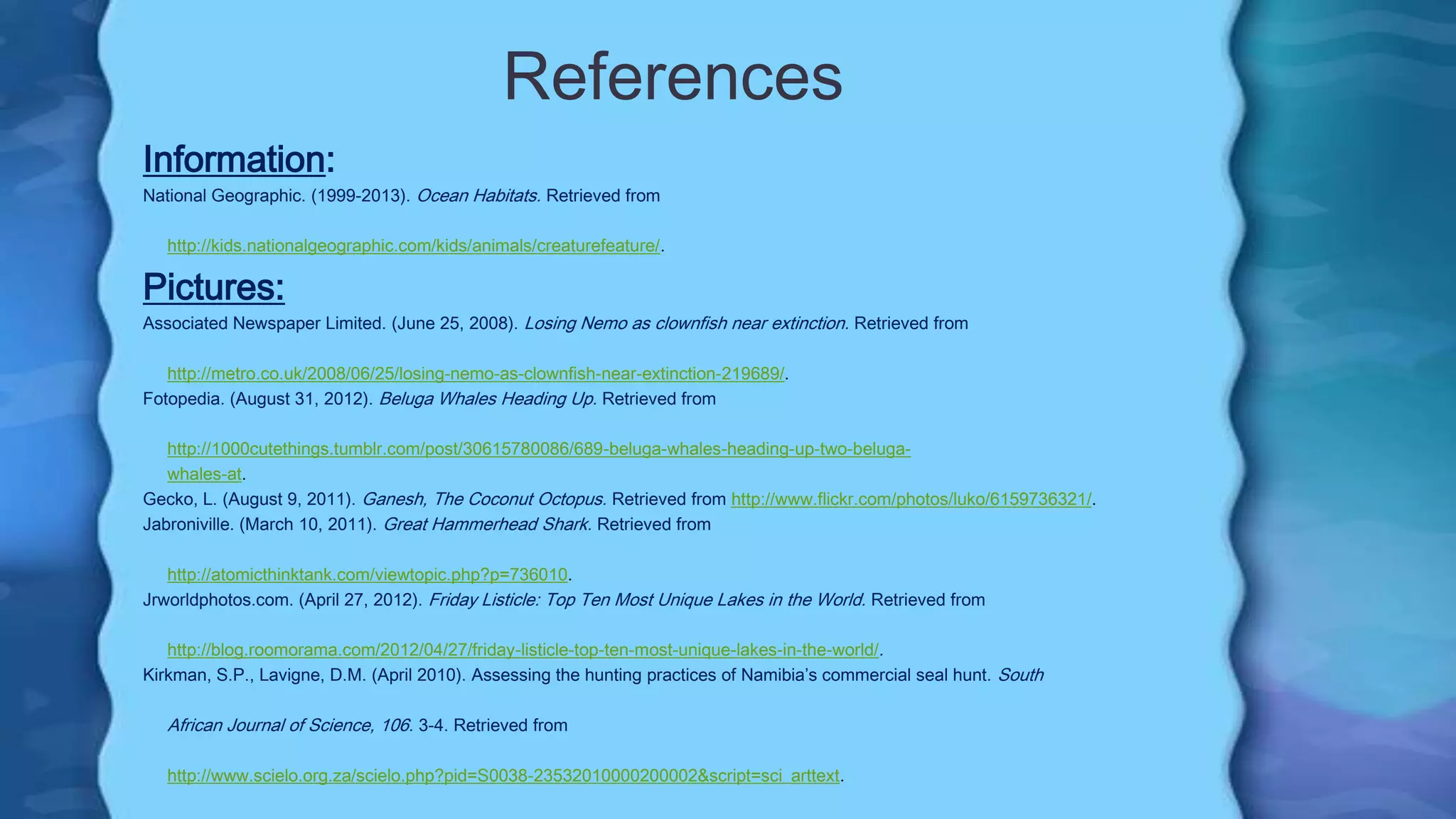 References
Information:
National Geographic. (1999-2013). Ocean Habitats. Retrieved from
http://kids.nationalgeographic.com/kids/animals/creaturefeature/.
Pictures:
Associated Newspaper Limited. (June 25, 2008). Losing Nemo as clownfish near extinction. Retrieved from
http://metro.co.uk/2008/06/25/losing-nemo-as-clownfish-near-extinction-219689/.
Fotopedia. (August 31, 2012). Beluga Whales Heading Up. Retrieved from
http://1000cutethings.tumblr.com/post/30615780086/689-beluga-whales-heading-up-two-beluga-
whales-at.
Gecko, L. (August 9, 2011). Ganesh, The Coconut Octopus. Retrieved from http://www.flickr.com/photos/luko/6159736321/.
Jabroniville. (March 10, 2011). Great Hammerhead Shark. Retrieved from
http://atomicthinktank.com/viewtopic.php?p=736010.
Jrworldphotos.com. (April 27, 2012). Friday Listicle: Top Ten Most Unique Lakes in the World. Retrieved from
http://blog.roomorama.com/2012/04/27/friday-listicle-top-ten-most-unique-lakes-in-the-world/.
Kirkman, S.P., Lavigne, D.M. (April 2010). Assessing the hunting practices of Namibia’s commercial seal hunt. South
African Journal of Science, 106. 3-4. Retrieved from
http://www.scielo.org.za/scielo.php?pid=S0038-23532010000200002&script=sci_arttext.
 