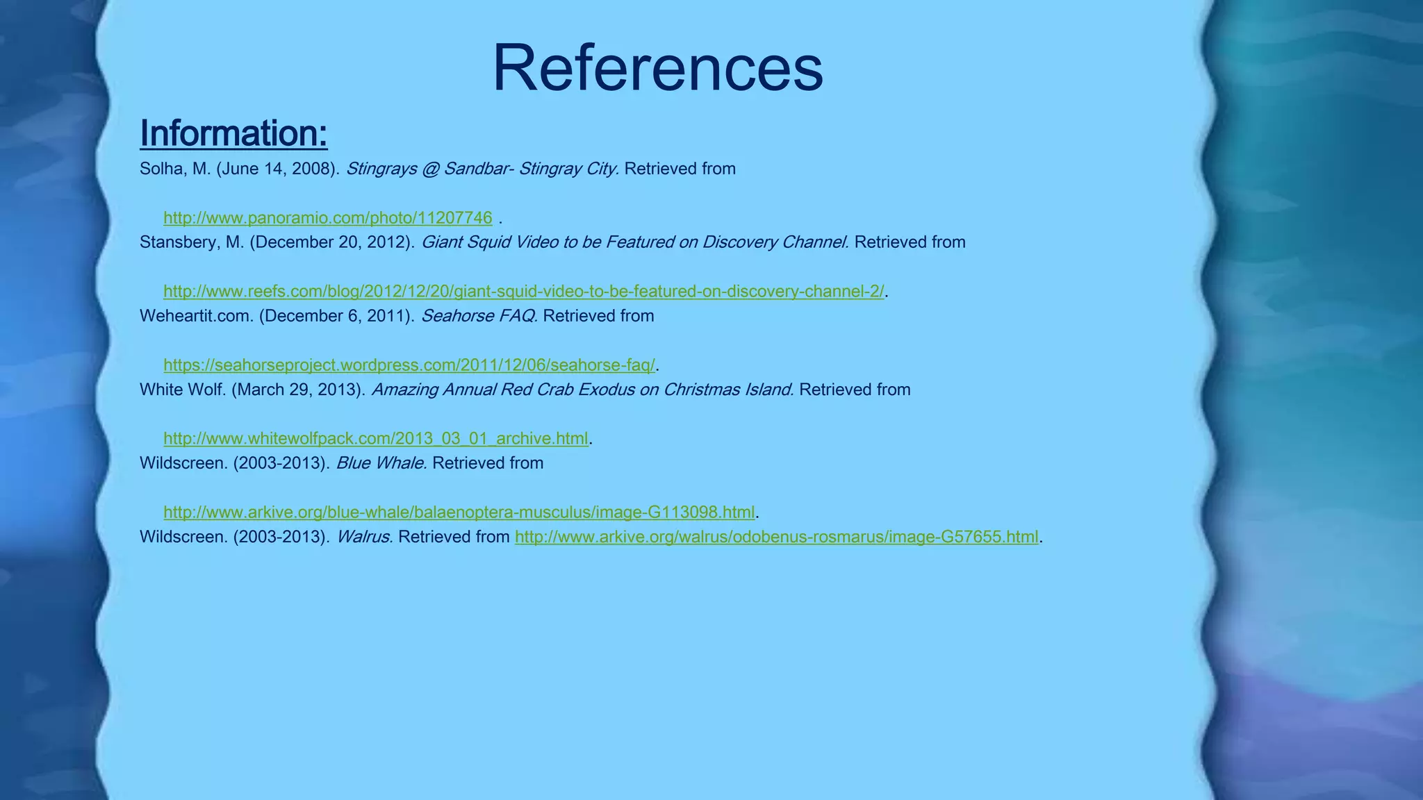 References
Information:
Solha, M. (June 14, 2008). Stingrays @ Sandbar- Stingray City. Retrieved from
http://www.panoramio.com/photo/11207746 .
Stansbery, M. (December 20, 2012). Giant Squid Video to be Featured on Discovery Channel. Retrieved from
http://www.reefs.com/blog/2012/12/20/giant-squid-video-to-be-featured-on-discovery-channel-2/.
Weheartit.com. (December 6, 2011). Seahorse FAQ. Retrieved from
https://seahorseproject.wordpress.com/2011/12/06/seahorse-faq/.
White Wolf. (March 29, 2013). Amazing Annual Red Crab Exodus on Christmas Island. Retrieved from
http://www.whitewolfpack.com/2013_03_01_archive.html.
Wildscreen. (2003-2013). Blue Whale. Retrieved from
http://www.arkive.org/blue-whale/balaenoptera-musculus/image-G113098.html.
Wildscreen. (2003-2013). Walrus. Retrieved from http://www.arkive.org/walrus/odobenus-rosmarus/image-G57655.html.
 