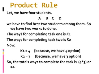Product Rule
Let, we have four students.
A B C D
we have to find best two students among them. So
we have two works to done.
The ways for completing task one is K1
The ways for completing task two is K2
Now,
K1 = 4 [because, we have 4 option]
K2 = 3 [because, we have 3 option]
So, the totals ways to complete the task is (4*3) or
12.
 