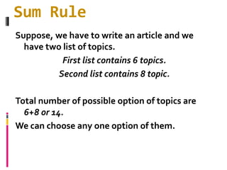 Sum Rule
Suppose, we have to write an article and we
have two list of topics.
First list contains 6 topics.
Second list contains 8 topic.
Total number of possible option of topics are
6+8 or 14.
We can choose any one option of them.
 