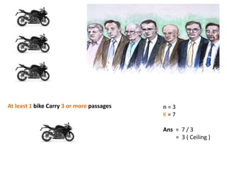 n = 3
K = 7
Ans = 7 / 3
= 3 ( Ceiling )
At least 1 bike Carry 3 or more passages
 