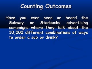 Counting OutcomesCounting Outcomes
Have you ever seen or heard theHave you ever seen or heard the
Subway or Starbucks advertisingSubway or Starbucks advertising
campaigns where they talk about thecampaigns where they talk about the
10,000 different combinations of ways10,000 different combinations of ways
to order a sub or drink?to order a sub or drink?
 