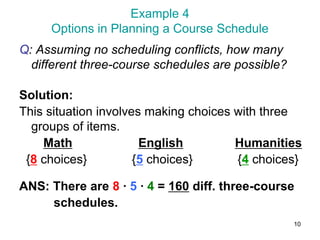 10
Example 4
Options in Planning a Course Schedule
Q: Assuming no scheduling conflicts, how many
different three-course schedules are possible?
Solution:
This situation involves making choices with three
groups of items.
Math English Humanities
{8 choices} {5 choices} {4 choices}
ANS: There are 8 ∙ 5 ∙ 4 = 160 diff. three-course
schedules.
 