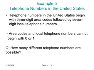 2/19/2024 Section 11.1 11
Example 5
Telephone Numbers in the United States
• Telephone numbers in the United States begin
with three-digit area codes followed by seven-
digit local telephone numbers.
- Area codes and local telephone numbers cannot
begin with 0 or 1.
Q: How many different telephone numbers are
possible?
 