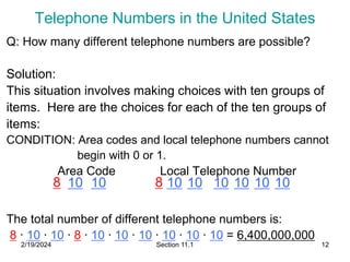 2/19/2024 Section 11.1 12
Telephone Numbers in the United States
Q: How many different telephone numbers are possible?
Solution:
This situation involves making choices with ten groups of
items. Here are the choices for each of the ten groups of
items:
CONDITION: Area codes and local telephone numbers cannot
begin with 0 or 1.
Area Code Local Telephone Number
The total number of different telephone numbers is:
8 ∙ 10 ∙ 10 ∙ 8 ∙ 10 ∙ 10 ∙ 10 ∙ 10 ∙ 10 ∙ 10 = 6,400,000,000
8 10 10 8 10 10 10 10 10 10
 