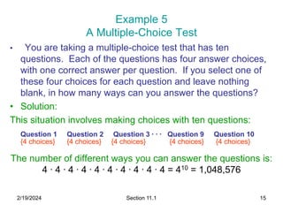 2/19/2024 Section 11.1 15
Example 5
A Multiple-Choice Test
• You are taking a multiple-choice test that has ten
questions. Each of the questions has four answer choices,
with one correct answer per question. If you select one of
these four choices for each question and leave nothing
blank, in how many ways can you answer the questions?
• Solution:
This situation involves making choices with ten questions:
Question 1 Question 2 Question 3 ∙ ∙ ∙ Question 9 Question 10
{4 choices} {4 choices} {4 choices} {4 choices} {4 choices}
The number of different ways you can answer the questions is:
4 ∙ 4 ∙ 4 ∙ 4 ∙ 4 ∙ 4 ∙ 4 ∙ 4 ∙ 4 ∙ 4 = 410 = 1,048,576
 