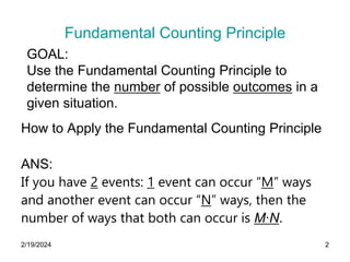 2/19/2024 2
Fundamental Counting Principle
How to Apply the Fundamental Counting Principle
ANS:
If you have 2 events: 1 event can occur “M” ways
and another event can occur “N” ways, then the
number of ways that both can occur is M∙N.
GOAL:
Use the Fundamental Counting Principle to
determine the number of possible outcomes in a
given situation.
 