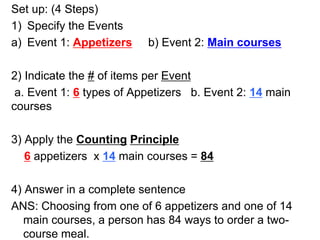 Set up: (4 Steps)
1) Specify the Events
a) Event 1: Appetizers b) Event 2: Main courses
2) Indicate the # of items per Event
a. Event 1: 6 types of Appetizers b. Event 2: 14 main
courses
3) Apply the Counting Principle
6 appetizers x 14 main courses = 84
4) Answer in a complete sentence
ANS: Choosing from one of 6 appetizers and one of 14
main courses, a person has 84 ways to order a two-
course meal.
 