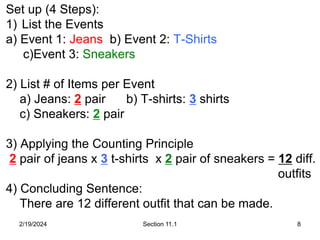 2/19/2024 Section 11.1 8
Set up (4 Steps):
1) List the Events
a) Event 1: Jeans b) Event 2: T-Shirts
c)Event 3: Sneakers
2) List # of Items per Event
a) Jeans: 2 pair b) T-shirts: 3 shirts
c) Sneakers: 2 pair
3) Applying the Counting Principle
2 pair of jeans x 3 t-shirts x 2 pair of sneakers = 12 diff.
outfits
4) Concluding Sentence:
There are 12 different outfit that can be made.
 