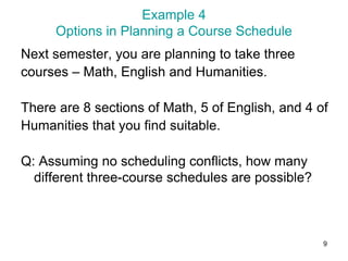 9
Example 4
Options in Planning a Course Schedule
Next semester, you are planning to take three
courses – Math, English and Humanities.
There are 8 sections of Math, 5 of English, and 4 of
Humanities that you find suitable.
Q: Assuming no scheduling conflicts, how many
different three-course schedules are possible?
 