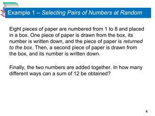 4
Example 1 – Selecting Pairs of Numbers at Random
Eight pieces of paper are numbered from 1 to 8 and placed
in a box. One piece of paper is drawn from the box, its
number is written down, and the piece of paper is returned
to the box. Then, a second piece of paper is drawn from
the box, and its number is written down.
Finally, the two numbers are added together. In how many
different ways can a sum of 12 be obtained?
 