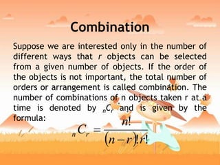 Combination
Suppose we are interested only in the number of
different ways that r objects can be selected
from a given number of objects. If the order of
the objects is not important, the total number of
orders or arrangement is called combination. The
number of combinations of n objects taken r at a
time is denoted by nCr and is given by the
formula:
  !!
!
rrn
n
Crn


 