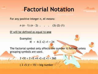 Factorial Notation
For any positive integer n, n! means:
n (n – 1) (n – 2) . . . (3) (2) (1)
0! will be defined as equal to one
Examples:
4! = 4•3 •2 •1 = 24
The factorial symbol only affects the number it follows unless
grouping symbols are used.
3 •5! = 3 •5 •4 •3 •2 •1 = 360
( 3 •5 )! = 15! = big number
 