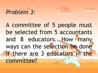 Problem 3:
A committee of 5 people must
be selected from 5 accountants
and 8 educators. How many
ways can the selection be done
if there are 3 educators in the
committee?
 