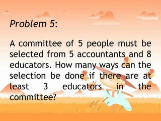 Problem 5:
A committee of 5 people must be
selected from 5 accountants and 8
educators. How many ways can the
selection be done if there are at
least 3 educators in the
committee?
 