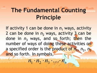 The Fundamental Counting
Principle
If activity 1 can be done in n1 ways, activity
2 can be done in n2 ways, activity 3 can be
done in n3 ways, and so forth; then the
number of ways of doing these activities on
a specified order is the product of n1, n2, n3
and so forth. In symbols,
nnnnn  321
 