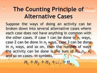 The Counting Principle of
Alternative Cases
Suppose the ways of doing an activity can be
broken down into several alternative cases where
each case does not have anything in common with
the other cases. If case 1 can be done in n1 ways,
case 2 can be done in n2 ways, case 3 can be done
in n3 ways, and so on, then the number of ways
the activity can be done is the sum of n1, n2, n3
and so on cases. In symbols,
nnnnn  321
 