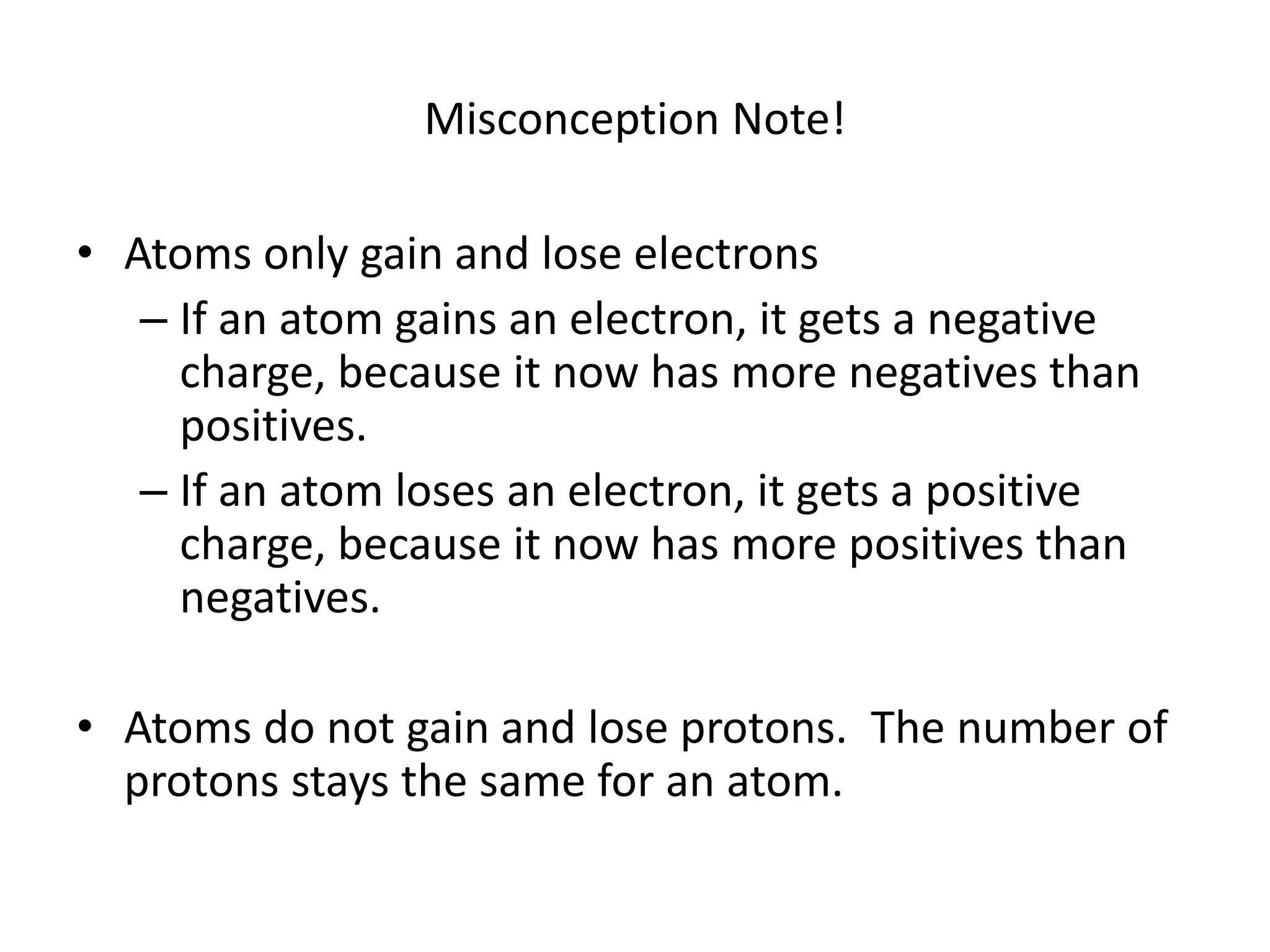 Misconception Note!
• Atoms only gain and lose electrons
– If an atom gains an electron, it gets a negative
charge, because it now has more negatives than
positives.
– If an atom loses an electron, it gets a positive
charge, because it now has more positives than
negatives.
• Atoms do not gain and lose protons. The number of
protons stays the same for an atom.
