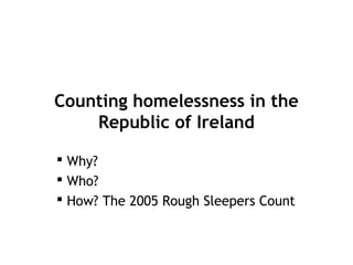 Counting homelessness in the
    Republic of Ireland

 Why?
 Who?
 How? The 2005 Rough Sleepers Count
 