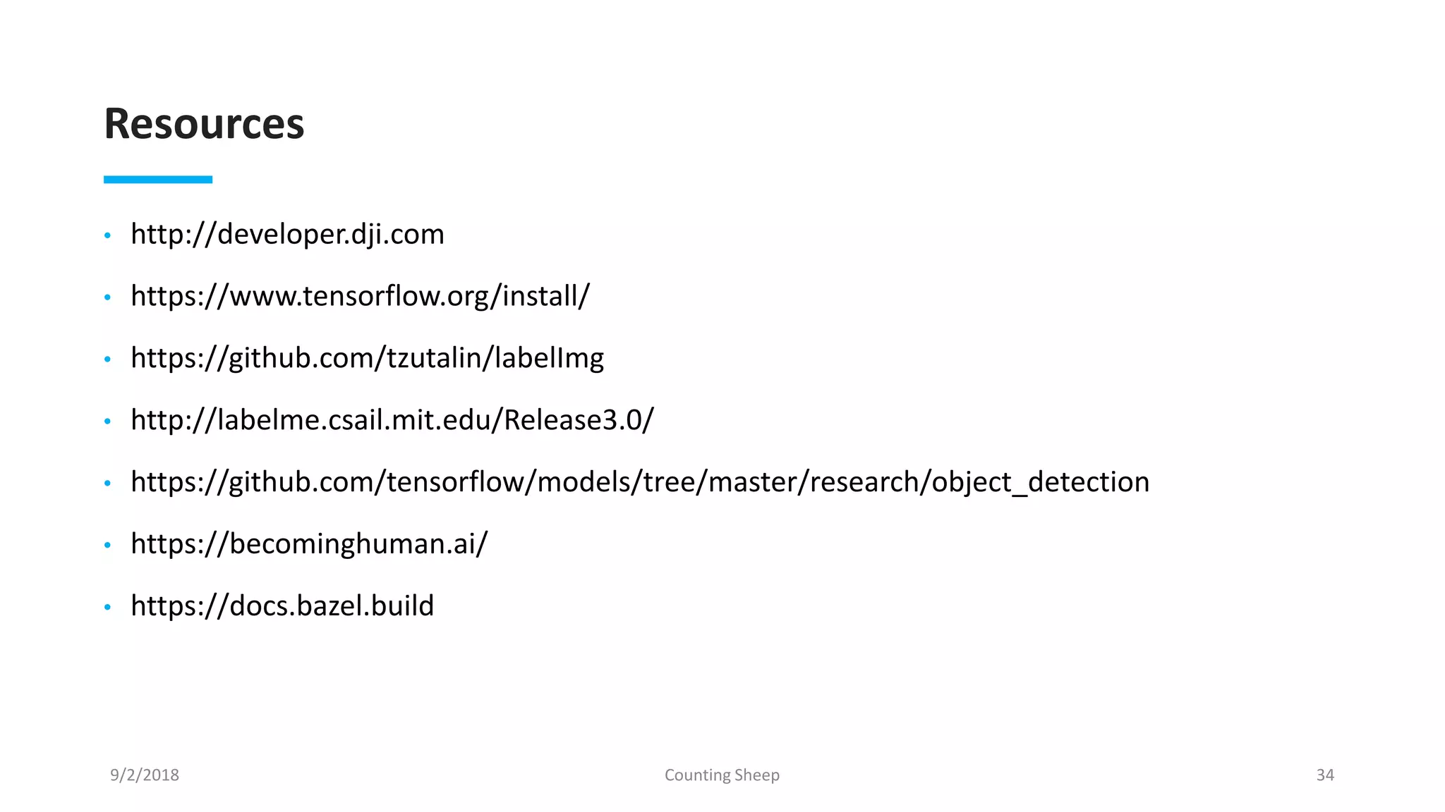 Resources
• http://developer.dji.com
• https://www.tensorflow.org/install/
• https://github.com/tzutalin/labelImg
• http://labelme.csail.mit.edu/Release3.0/
• https://github.com/tensorflow/models/tree/master/research/object_detection
• https://becominghuman.ai/
• https://docs.bazel.build
9/2/2018 Counting Sheep 34
 