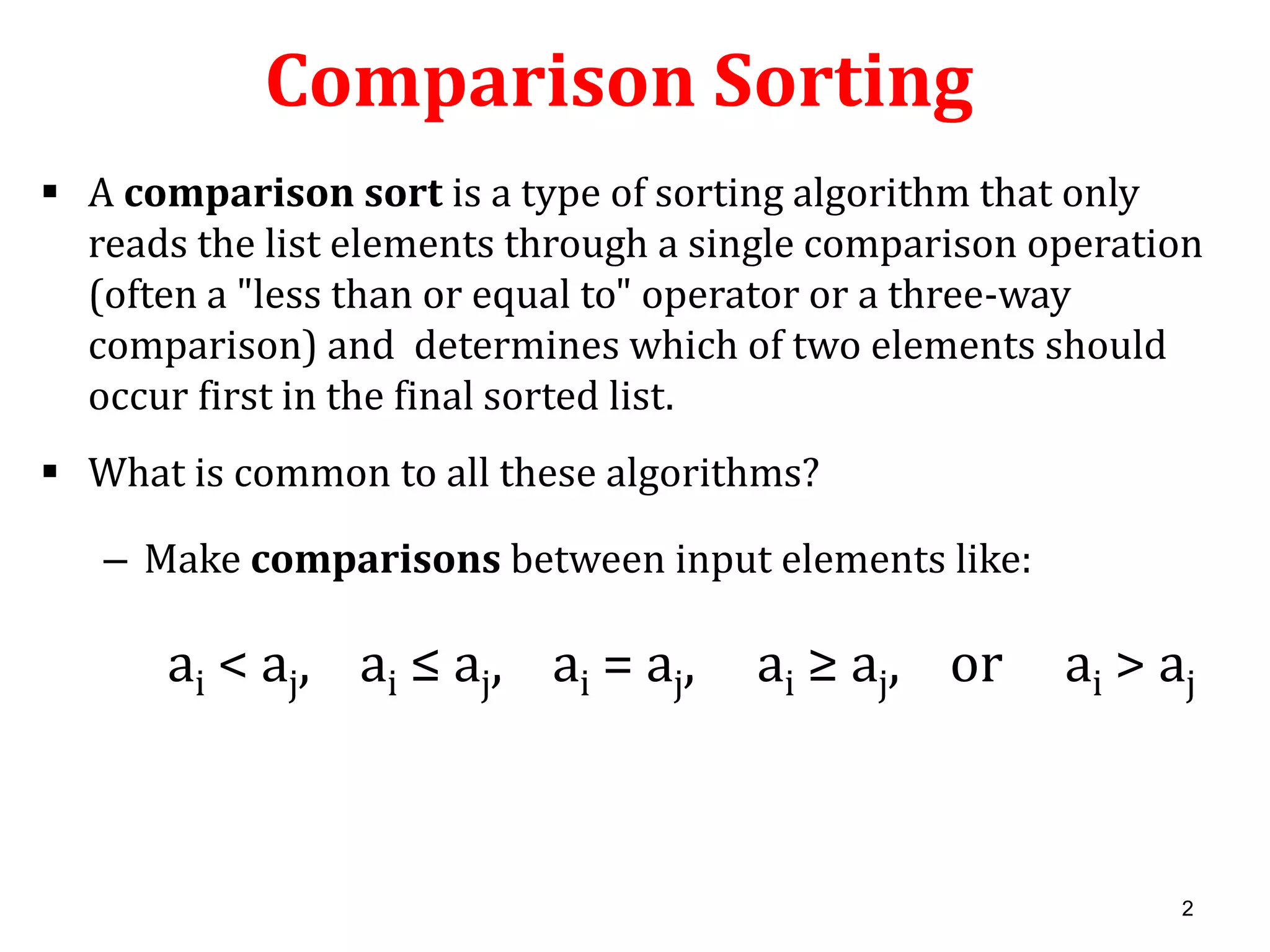 Comparison Sorting
 A comparison sort is a type of sorting algorithm that only
reads the list elements through a single comparison operation
(often a "less than or equal to" operator or a three-way
comparison) and determines which of two elements should
occur first in the final sorted list.
 What is common to all these algorithms?

– Make comparisons between input elements like:

ai < aj, ai ≤ aj, ai = aj,

ai ≥ aj, or

ai > aj

2

 
