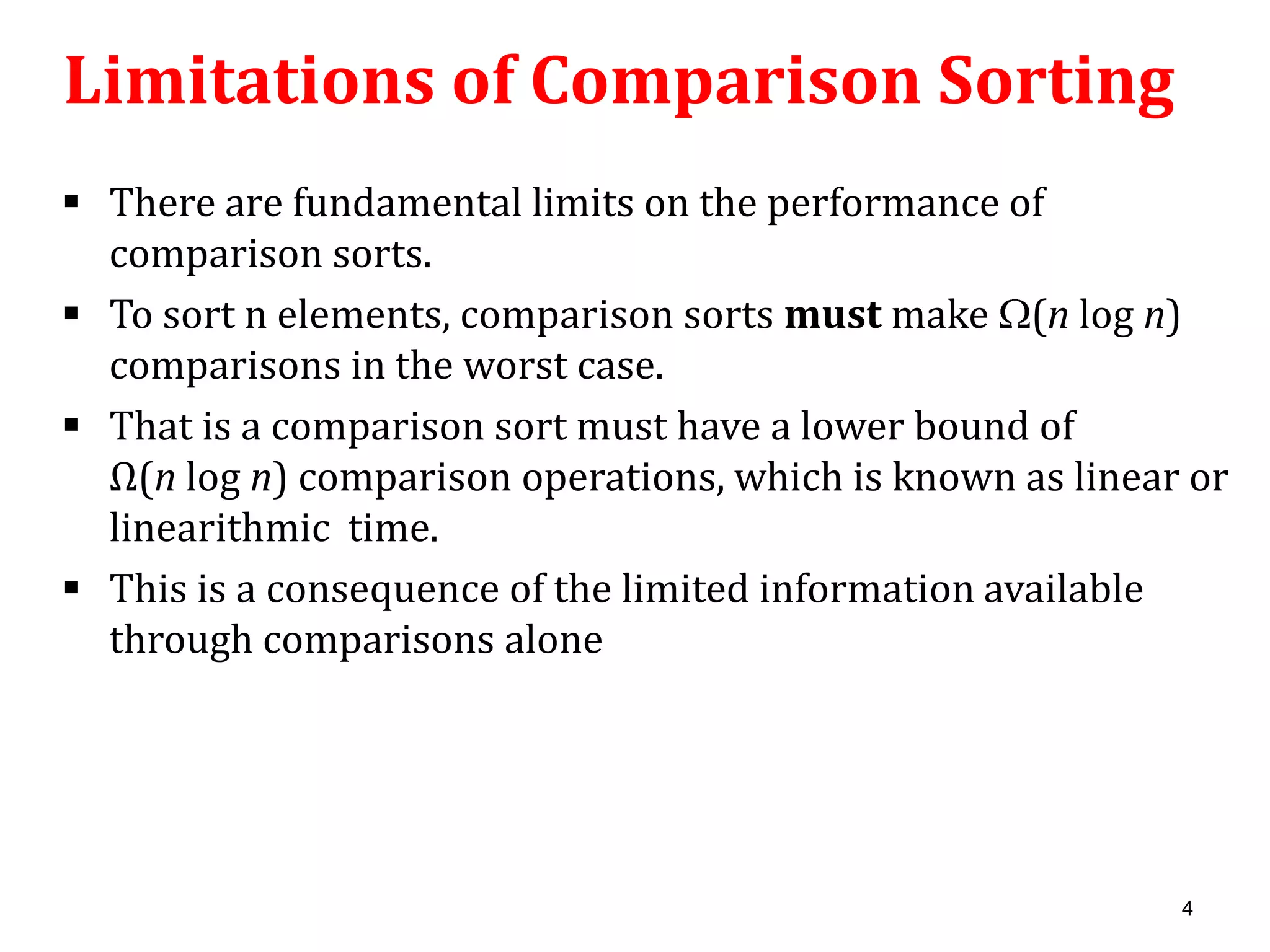 Limitations of Comparison Sorting
 There are fundamental limits on the performance of
comparison sorts.
 To sort n elements, comparison sorts must make (n log n)
comparisons in the worst case.
 That is a comparison sort must have a lower bound of
Ω(n log n) comparison operations, which is known as linear or
linearithmic time.
 This is a consequence of the limited information available
through comparisons alone

4

 