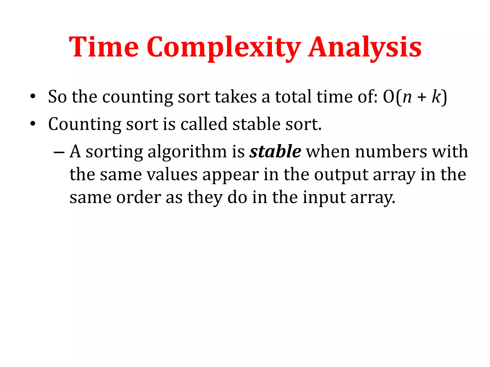 Time Complexity Analysis
• So the counting sort takes a total time of: O(n + k)
• Counting sort is called stable sort.
– A sorting algorithm is stable when numbers with
the same values appear in the output array in the
same order as they do in the input array.

 