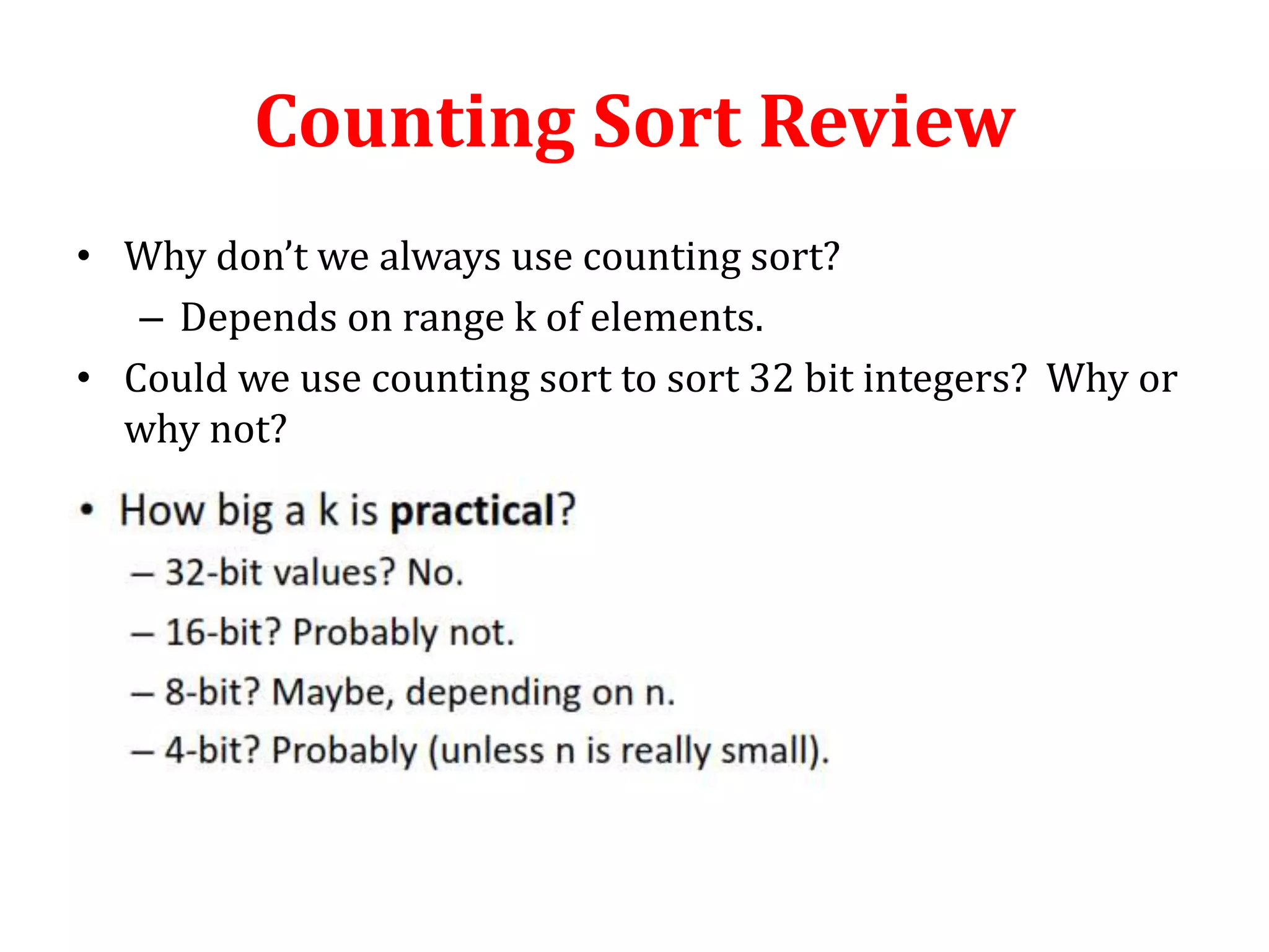 Counting Sort Review
• Why don’t we always use counting sort?
– Depends on range k of elements.
• Could we use counting sort to sort 32 bit integers? Why or
why not?

 
