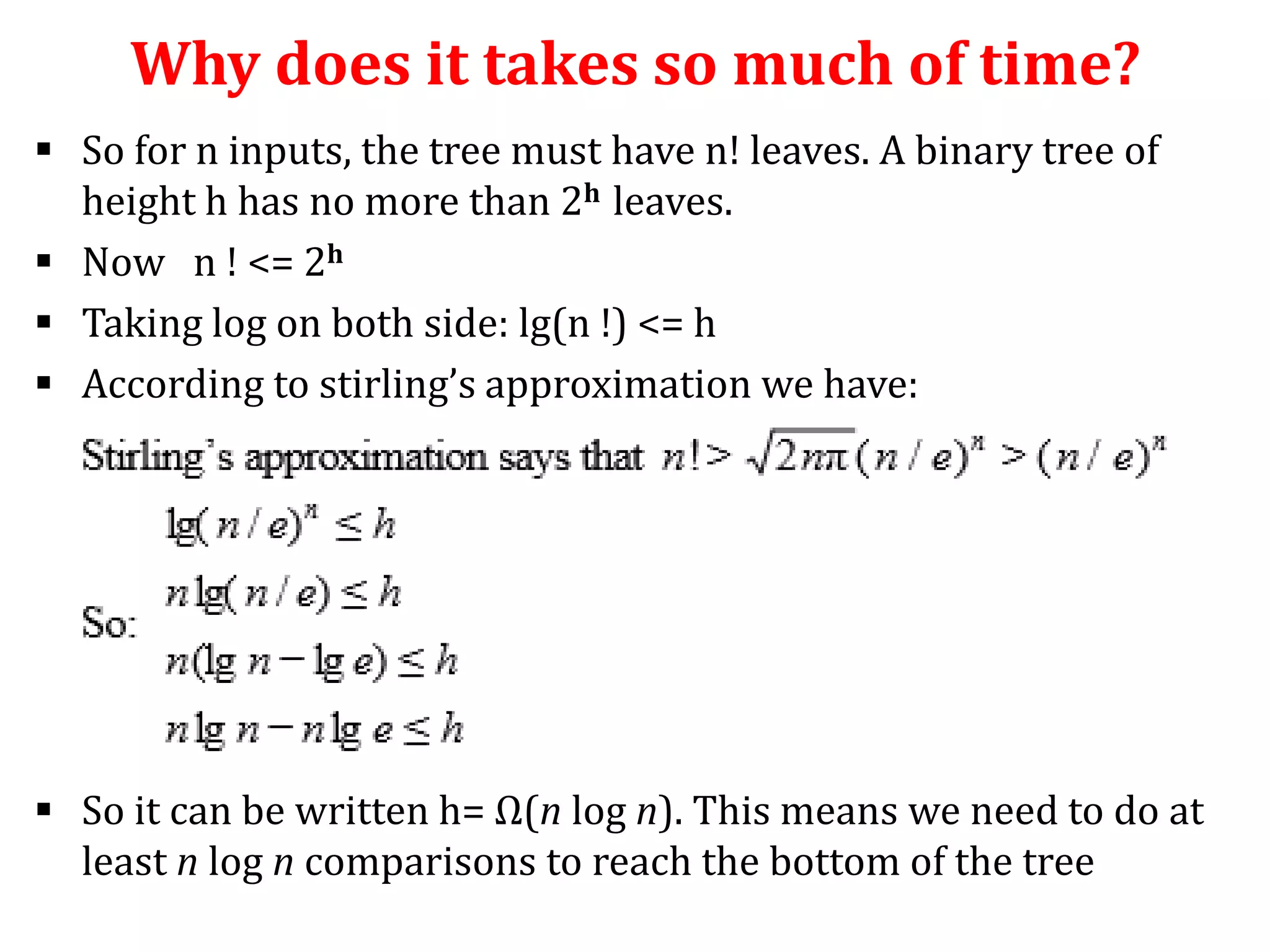 Why does it takes so much of time?
 So for n inputs, the tree must have n! leaves. A binary tree of
height h has no more than 2h leaves.
 Now n ! <= 2h
 Taking log on both side: lg(n !) <= h
 According to stirling’s approximation we have:

 So it can be written h= Ω(n log n). This means we need to do at
least n log n comparisons to reach the bottom of the tree

 