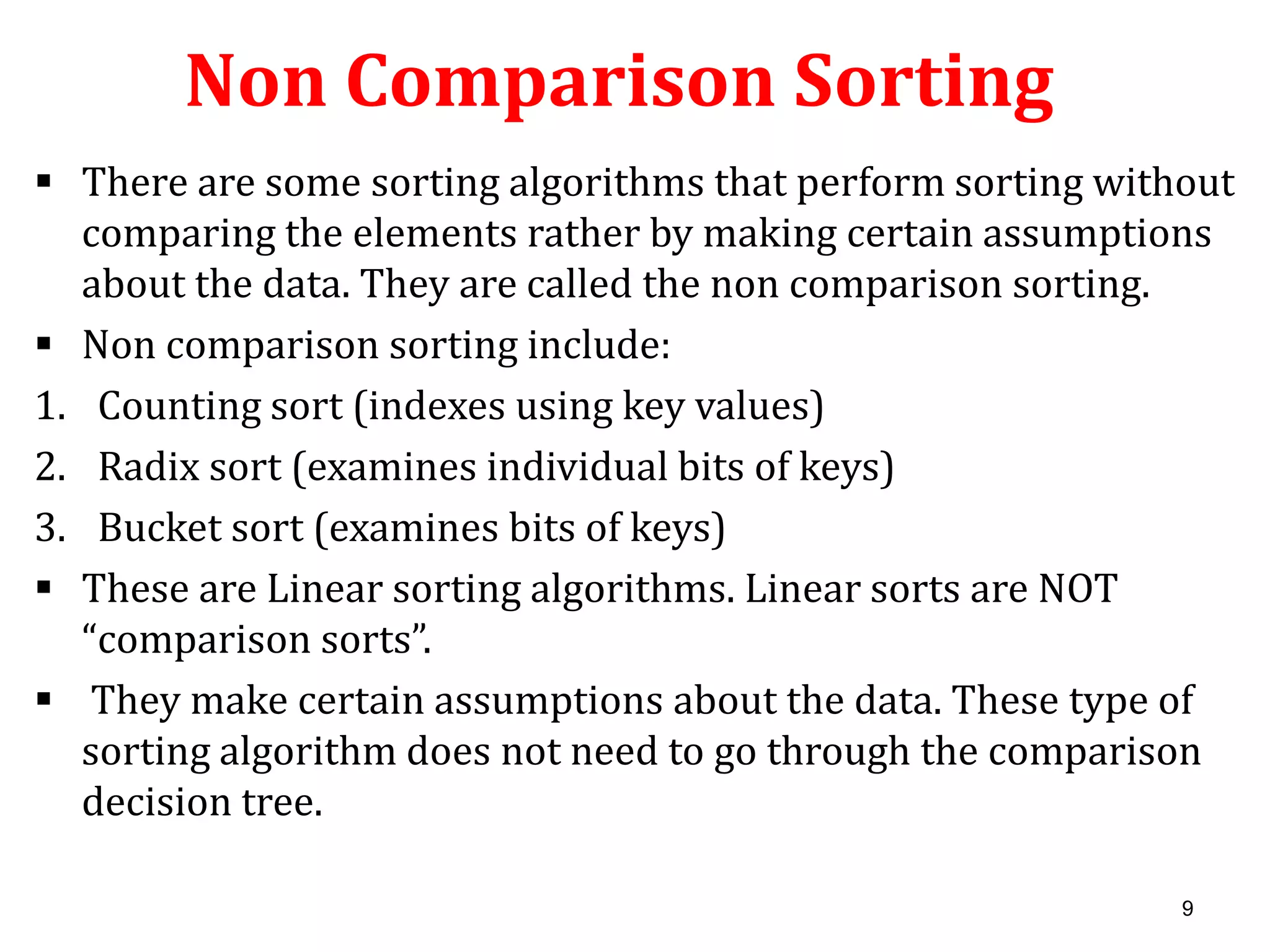 Non Comparison Sorting
 There are some sorting algorithms that perform sorting without
comparing the elements rather by making certain assumptions
about the data. They are called the non comparison sorting.
 Non comparison sorting include:
1. Counting sort (indexes using key values)
2. Radix sort (examines individual bits of keys)
3. Bucket sort (examines bits of keys)
 These are Linear sorting algorithms. Linear sorts are NOT
“comparison sorts”.
 They make certain assumptions about the data. These type of
sorting algorithm does not need to go through the comparison
decision tree.
9

 