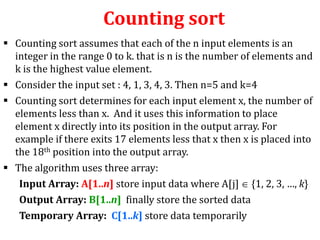 Counting sort
 Counting sort assumes that each of the n input elements is an
integer in the range 0 to k. that is n is the number of elements and
k is the highest value element.
 Consider the input set : 4, 1, 3, 4, 3. Then n=5 and k=4
 Counting sort determines for each input element x, the number of
elements less than x. And it uses this information to place
element x directly into its position in the output array. For
example if there exits 17 elements less that x then x is placed into
the 18th position into the output array.
 The algorithm uses three array:
Input Array: A[1..n] store input data where A[j] {1, 2, 3, …, k}
Output Array: B[1..n] finally store the sorted data
Temporary Array: C[1..k] store data temporarily

 