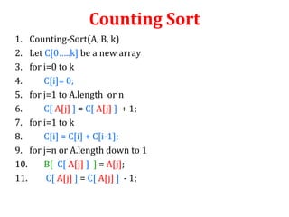 Counting Sort
1. Counting-Sort(A, B, k)
2. Let C[0…..k] be a new array
3. for i=0 to k
4.
C[i]= 0;
5. for j=1 to A.length or n
6.
C[ A[j] ] = C[ A[j] ] + 1;
7. for i=1 to k
8.
C[i] = C[i] + C[i-1];
9. for j=n or A.length down to 1
10.
B[ C[ A[j] ] ] = A[j];
11.
C[ A[j] ] = C[ A[j] ] - 1;

 