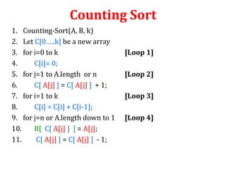 Counting Sort
1. Counting-Sort(A, B, k)
2. Let C[0…..k] be a new array
3. for i=0 to k
4.
C[i]= 0;
5. for j=1 to A.length or n
6.
C[ A[j] ] = C[ A[j] ] + 1;
7. for i=1 to k
8.
C[i] = C[i] + C[i-1];
9. for j=n or A.length down to 1
10.
B[ C[ A[j] ] ] = A[j];
11.
C[ A[j] ] = C[ A[j] ] - 1;

[Loop 1]
[Loop 2]

[Loop 3]
[Loop 4]

 