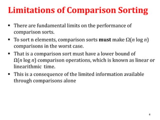 Limitations of Comparison Sorting
 There are fundamental limits on the performance of
comparison sorts.
 To sort n elements, comparison sorts must make (n log n)
comparisons in the worst case.
 That is a comparison sort must have a lower bound of
Ω(n log n) comparison operations, which is known as linear or
linearithmic time.
 This is a consequence of the limited information available
through comparisons alone

4

 