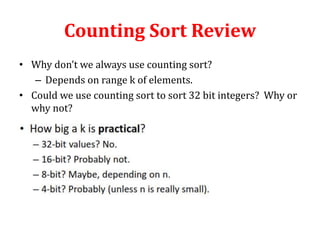Counting Sort Review
• Why don’t we always use counting sort?
– Depends on range k of elements.
• Could we use counting sort to sort 32 bit integers? Why or
why not?

 