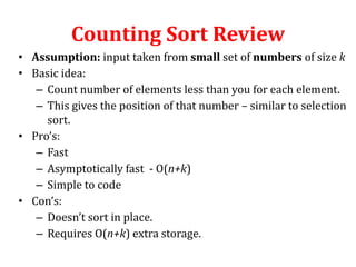 Counting Sort Review
• Assumption: input taken from small set of numbers of size k
• Basic idea:
– Count number of elements less than you for each element.
– This gives the position of that number – similar to selection
sort.
• Pro’s:
– Fast
– Asymptotically fast - O(n+k)
– Simple to code
• Con’s:
– Doesn’t sort in place.
– Requires O(n+k) extra storage.

 