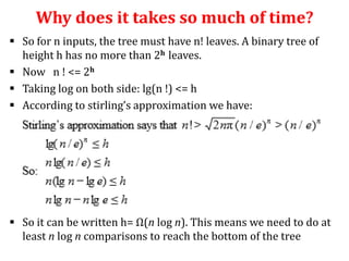 Why does it takes so much of time?
 So for n inputs, the tree must have n! leaves. A binary tree of
height h has no more than 2h leaves.
 Now n ! <= 2h
 Taking log on both side: lg(n !) <= h
 According to stirling’s approximation we have:

 So it can be written h= Ω(n log n). This means we need to do at
least n log n comparisons to reach the bottom of the tree

 
