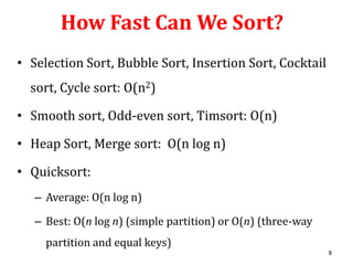 How Fast Can We Sort?
• Selection Sort, Bubble Sort, Insertion Sort, Cocktail
sort, Cycle sort: O(n2)
• Smooth sort, Odd-even sort, Timsort: O(n)
• Heap Sort, Merge sort: O(n log n)
• Quicksort:
– Average: O(n log n)
– Best: O(n log n) (simple partition) or O(n) (three-way
partition and equal keys)
8

 
