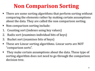 Non Comparison Sorting
 There are some sorting algorithms that perform sorting without
comparing the elements rather by making certain assumptions
about the data. They are called the non comparison sorting.
 Non comparison sorting include:
1. Counting sort (indexes using key values)
2. Radix sort (examines individual bits of keys)
3. Bucket sort (examines bits of keys)
 These are Linear sorting algorithms. Linear sorts are NOT
“comparison sorts”.
 They make certain assumptions about the data. These type of
sorting algorithm does not need to go through the comparison
decision tree.
9

 