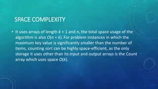 SPACE COMPLEXITY
• It uses arrays of length k + 1 and n, the total space usage of the
algorithm is also O(n + k). For problem instances in which the
maximum key value is significantly smaller than the number of
items, counting sort can be highly space-efficient, as the only
storage it uses other than its input and output arrays is the Count
array which uses space O(k).
 
