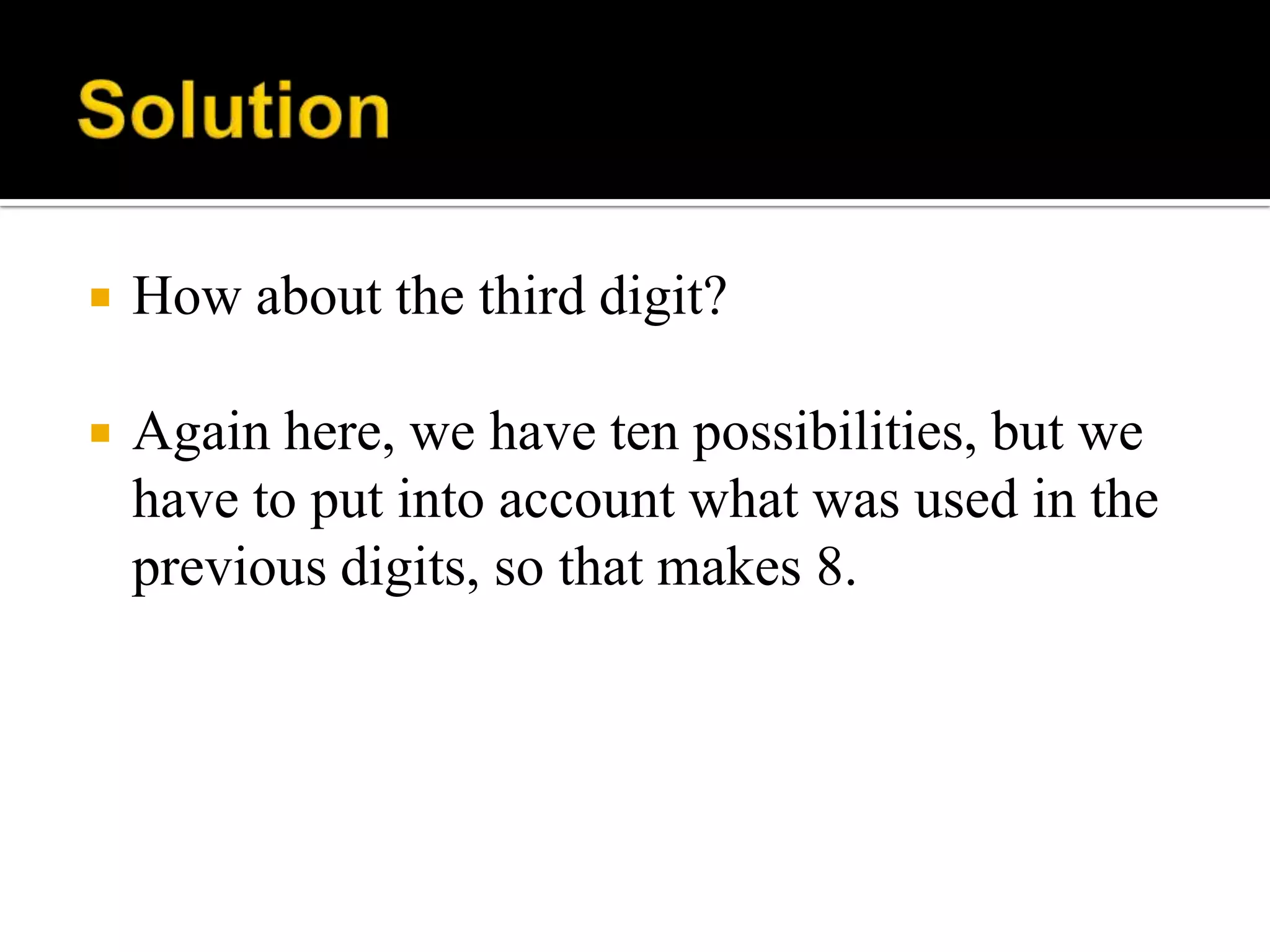  How about the third digit?
 Again here, we have ten possibilities, but we
have to put into account what was used in the
previous digits, so that makes 8.
 