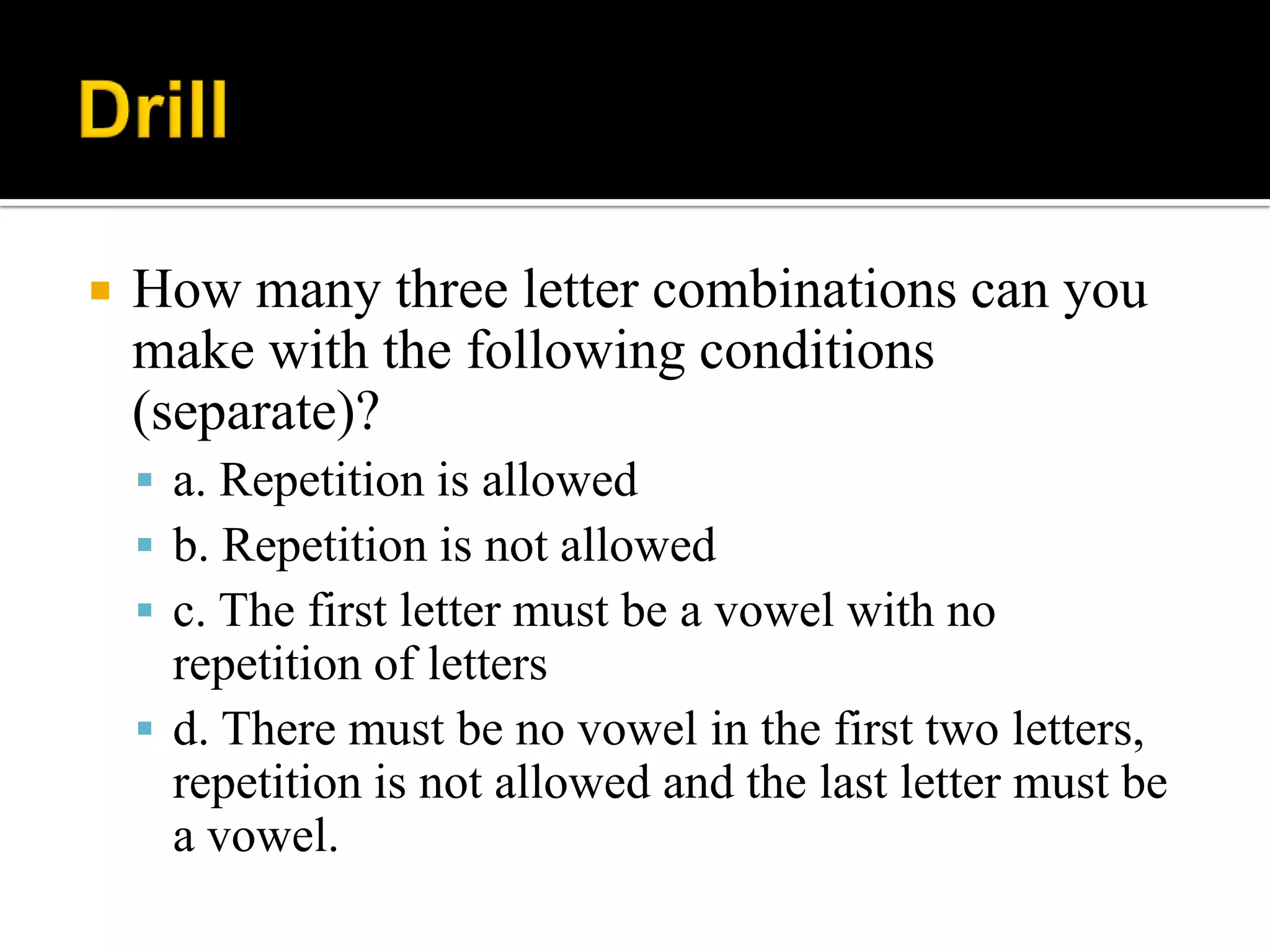  How many three letter combinations can you
make with the following conditions
(separate)?
 a. Repetition is allowed
 b. Repetition is not allowed
 c. The first letter must be a vowel with no
repetition of letters
 d. There must be no vowel in the first two letters,
repetition is not allowed and the last letter must be
a vowel.
 