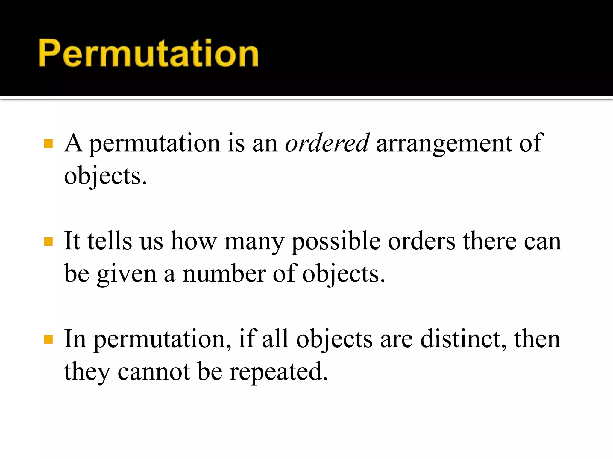 A permutation is an ordered arrangement of
objects.
 It tells us how many possible orders there can
be given a number of objects.
 In permutation, if all objects are distinct, then
they cannot be repeated.
 