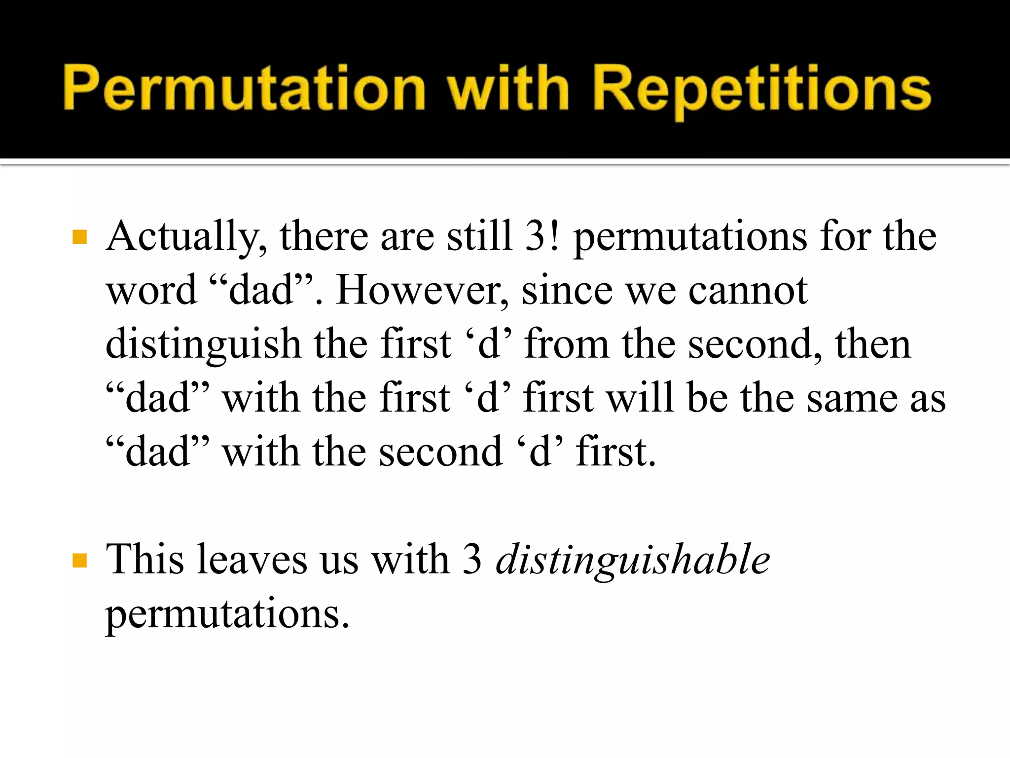  Actually, there are still 3! permutations for the
word “dad”. However, since we cannot
distinguish the first „d‟ from the second, then
“dad” with the first „d‟ first will be the same as
“dad” with the second „d‟ first.
 This leaves us with 3 distinguishable
permutations.
 